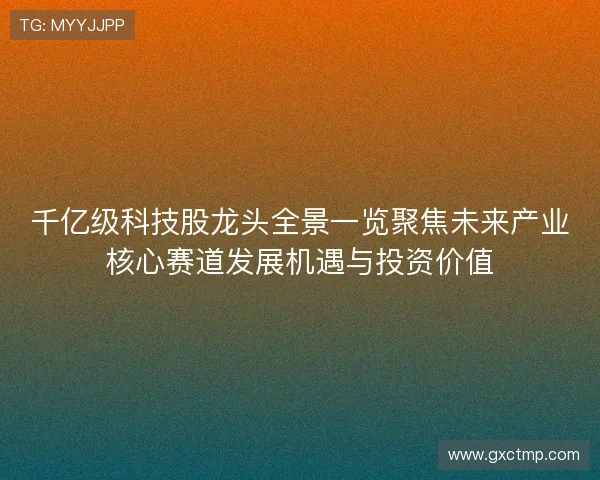 千亿级科技股龙头全景一览聚焦未来产业核心赛道发展机遇与投资价值
